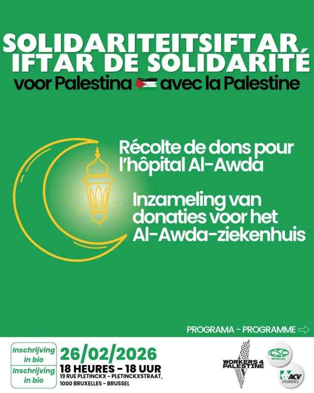 Solidariteitsiftar voor Palestina
Iftar de solidarité pour la Palestine
Inschrijving in bio - inscription en bio
FR
Le CSC a le plaisir de t’inviter à un Iftar de solidarité pour la Palestine
Le 26 février 2026 à 18h à la CSC Bruxelles – 19, rue Pletinckx – 1000 Bruxelles
Un moment de rencontre et de lien entre tous les travailleurs.
Qu’est-ce qu’un iftar ?
L’iftar est le repas qui marque la rupture du jeûne pendant le ramadan, au coucher du soleil. C’est un moment de partage, de solidarité et de respect. Il ne s’agit pas seulement de manger ensemble, mais aussi de renforcer les liens et le dialogue.
Pourquoi un iftar de solidarité ?
La solidarité est au cœur de notre action syndicale. Ensemble, nous sommes plus forts, quel que soit l’âge, le genre, l’origine, la conviction ou la foi.
En partageant un repas, nous affirmons que le respect, la diversité, l’inclusion et la cohésion sont des valeurs essentielles.
C’est l’occasion de mieux se connaître, d’échanger des expériences et de construire ensemble une société plus juste.
En plus du repas, des ateliers seront proposés pour renforcer notre action sur le terrain.
NL
Het ACV heeft het genoegen jou uit te nodigen voor een Solidariteitsiftar voor Palestina
Op 26 Februari 2026 om 18u – ACV Brussel – 19, Pletinckxstraat – 1000 Brussel
Een moment van ontmoeting en verbondenheid tussen alle werkers.
Wat is een iftar?
De iftar is de maaltijd waarmee het vasten tijdens de ramadan wordt verbroken bij zonsondergang. Het is een moment van delen, solidariteit en respect. Het gaat niet alleen om samen eten, maar ook om het versterken van banden en het versterken van de dialoog.
Waarom een solidariteitsiftar?
Solidariteit staat centraal in onze syndicale werking. Samen zijn we sterker, ongeacht leeftijd, gender, afkomst, overtuiging of geloof. Door een maaltijd te delen, bevestigen we dat respect, diversiteit, inclusie en verbondenheid essentiële waarden zijn. Het is een gelegenheid om elkaar beter te leren kennen, ervaringen uit te wisselen en samen te bouwen aan een rechtvaardige samenleving.
Daarnaast voorzien we workshops om ons/jullie te versterken op het terrein.